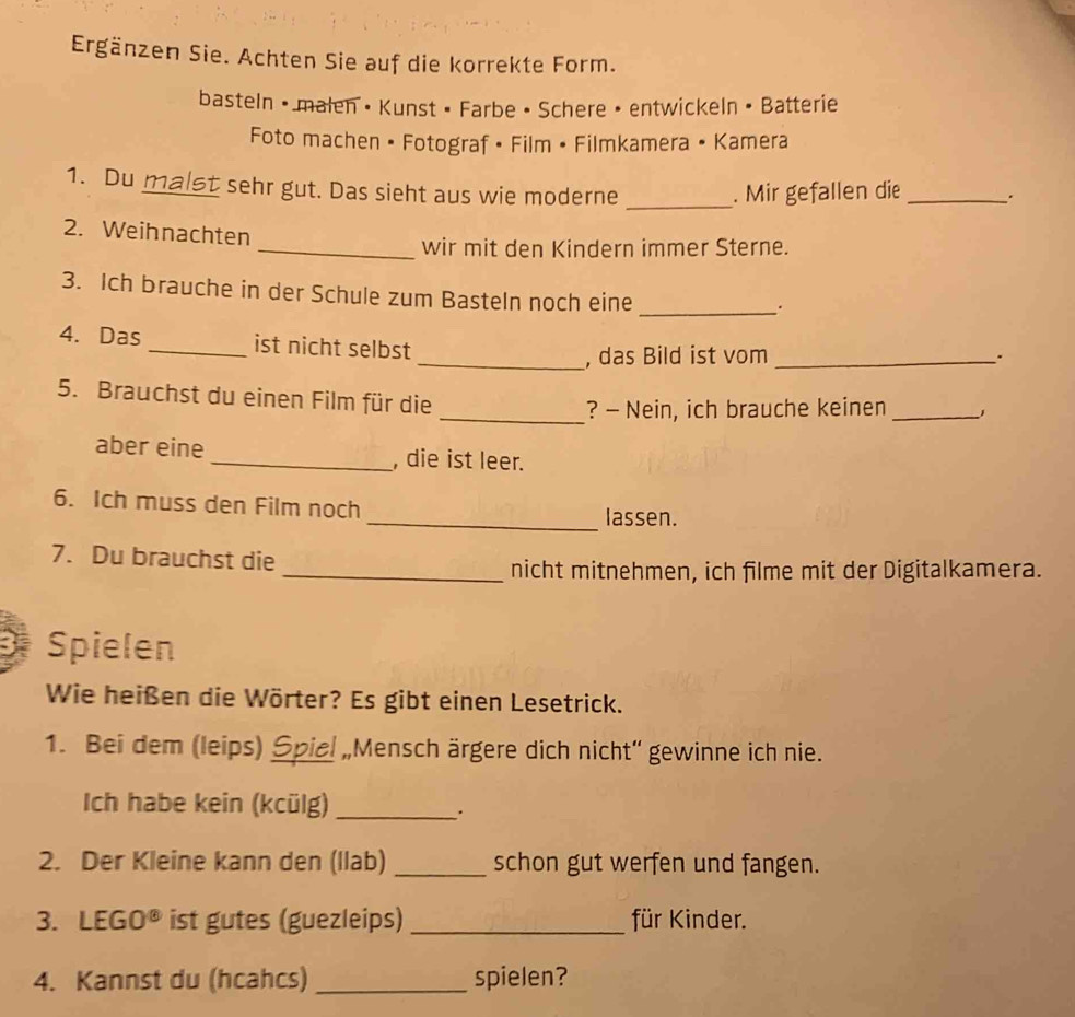 Ergänzen Sie. Achten Sie auf die korrekte Form. 
basteln • malen • Kunst • Farbe • Schere • entwickeln • Batterie 
Foto machen • Fotograf • Film • Filmkamera • Kamera 
_ 
1. Du malst sehr gut. Das sieht aus wie moderne . Mir gefallen die _. 
2. Weihnachten 
_wir mit den Kindern immer Sterne. 
3. Ich brauche in der Schule zum Basteln noch eine 
_. 
4. Das _ist nicht selbst 
_, das Bild ist vom_ 
5. Brauchst du einen Film für die 
_? - Nein, ich brauche keinen_ 
aber eine _, die ist leer. 
6. Ich muss den Film noch _lassen. 
7. Du brauchst die 
_nicht mitnehmen, ich filme mit der Digitalkamera. 
Spielen 
Wie heißen die Wörter? Es gibt einen Lesetrick. 
1. Bei dem (leips) Spiel „Mensch ärgere dich nicht“ gewinne ich nie. 
Ich habe kein (kcülg)_ 
. 
2. Der Kleine kann den (llab) _schon gut werfen und fangen. 
3. LEGO^8 ist gutes (guezleips) _für Kinder. 
4. Kannst du (hcahcs) _spielen?