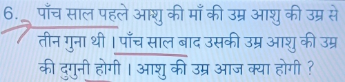 6._ पाँच साल पहले आशुकी माँ की उम्र आशु की उम्र से 
तीन गुना थी। पाँच साल बाद उसकी उम्र आशु की उम्र 
की दुगुनी होगी । आशु की उम्र आज क्या होगी ?