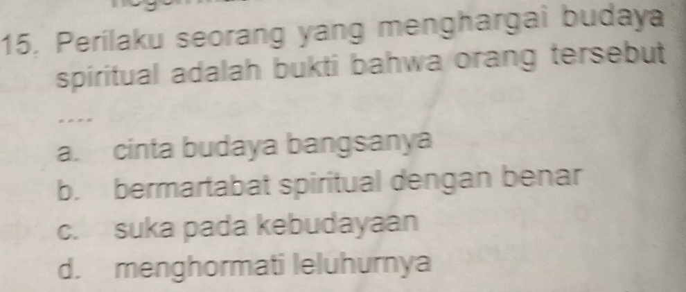 15, Perilaku seorang yang menghargai budaya
spiritual adalah bukti bahwa orang tersebut
= = = =
a. cinta budaya bangsanya
b. bermartabat spiritual dengan benar
c. suka pada kebudayaan
d. menghormati leluhurnya