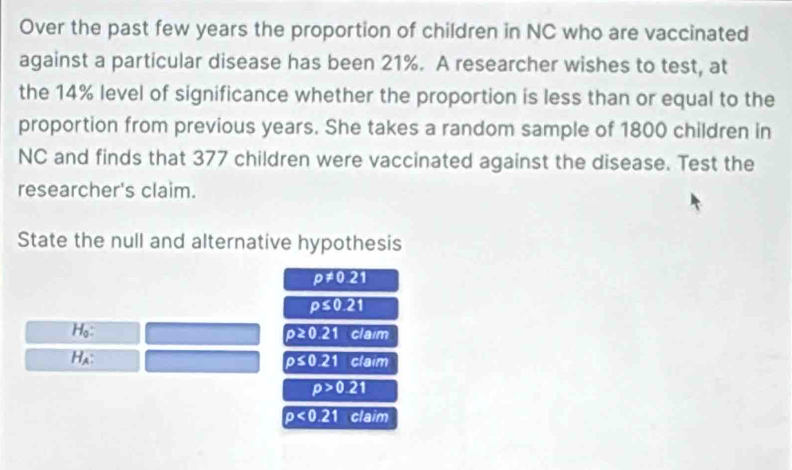 Over the past few years the proportion of children in NC who are vaccinated 
against a particular disease has been 21%. A researcher wishes to test, at 
the 14% level of significance whether the proportion is less than or equal to the 
proportion from previous years. She takes a random sample of 1800 children in 
NC and finds that 377 children were vaccinated against the disease. Test the 
researcher's claim. 
State the null and alternative hypothesis
p!= 0.21
p≤ 0.21
Họ:
p≥ 0.21 claim 
Ha: rho ≤ 0.21claim
p>0.21
p<0.21 claim