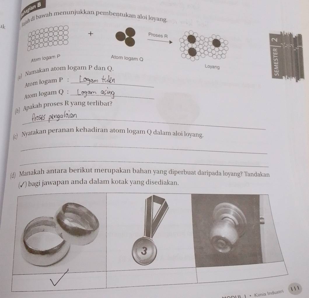 hagian B 
tk 
Rajah di bawah menunjukkan pembentukan aloi loyang. 
+ 
Proses R
Atom logam P Atom logam Q
(a) Namakan atom logam P dan Q. 
Loyang 
a 
Atom logam P :_ 
Atom logam Q :_ 
(b) Apakah proses R yang terlibat? 
_ 
(c) Nyatakan peranan kehadiran atom logam Q dalam aloi loyang. 
_ 
_ 
(d) Manakah antara berikut merupakan bahan yang diperbuat daripada loyang? Tandakan 
(✓) bagi jawapan anda dalam kotak yang disediakan. 
3 
• Kimia Industri 11 1