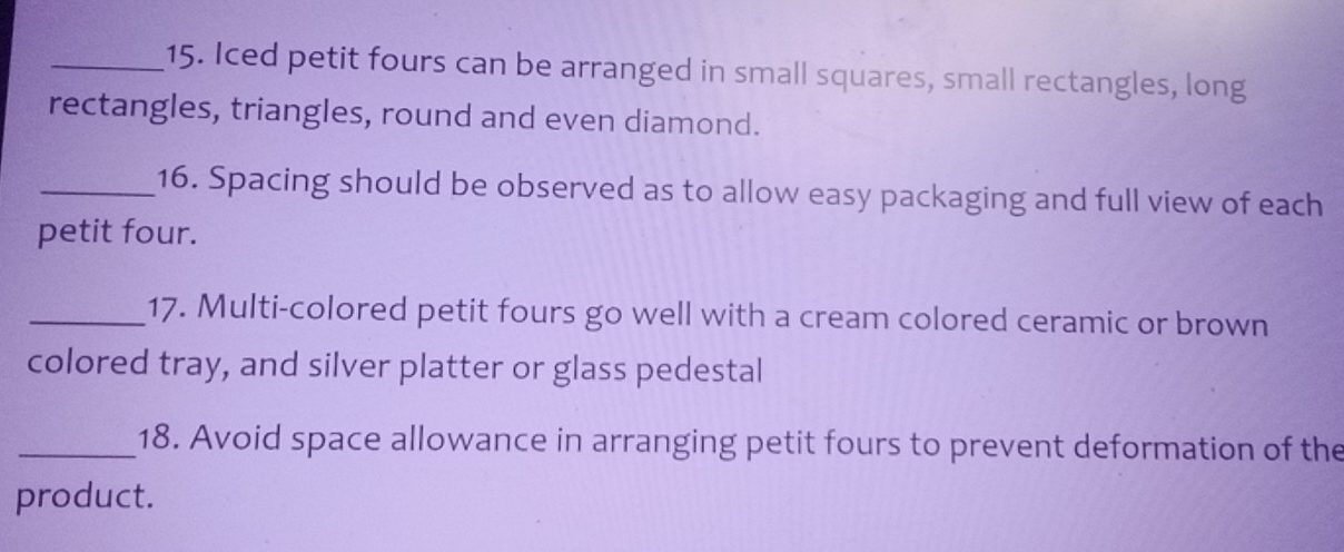 Iced petit fours can be arranged in small squares, small rectangles, long 
rectangles, triangles, round and even diamond. 
_16. Spacing should be observed as to allow easy packaging and full view of each 
petit four. 
_17. Multi-colored petit fours go well with a cream colored ceramic or brown 
colored tray, and silver platter or glass pedestal 
_18. Avoid space allowance in arranging petit fours to prevent deformation of the 
product.