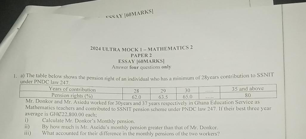 ESSAY [60MARKS] 
2024 ULTRA MOCK 1 - MATHEMATICS 2 
PAPER 2 
ESSAY [60MARKS] 
Answer four questions only 
1. a) The table below shows the pension right of an individual who has a minimum of 28years contribution to SSNIT 
worked for 30years and 37 years respectively in Ghana Educati 
Mathematics teachers and contributed to SSNIT pension scheme under PNDC law 247. If their best three year
average is GHC22.800.00 each; 
i) Calculate Mr. Donkor’s Monthly pension. 
ii) By how much is Mr. Aseidu’s monthly pension greater than that of Mr. Donkor. 
iii) What accounted for their difference in the monthly pensions of the two workers?