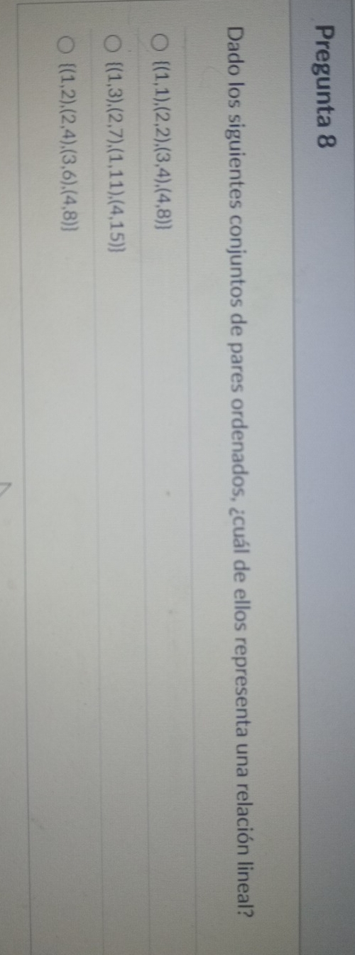 Pregunta 8
Dado los siguientes conjuntos de pares ordenados, ¿cuál de ellos representa una relación lineal?
 (1,1),(2,2),(3,4),(4,8)
 (1,3),(2,7),(1,11),(4,15)
 (1,2),(2,4),(3,6),(4,8)