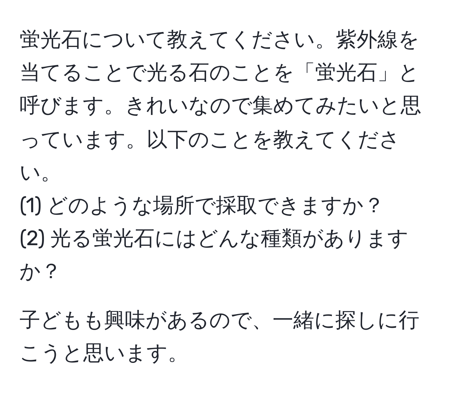 蛍光石について教えてください。紫外線を当てることで光る石のことを「蛍光石」と呼びます。きれいなので集めてみたいと思っています。以下のことを教えてください。  
(1) どのような場所で採取できますか？  
(2) 光る蛍光石にはどんな種類がありますか？  

子どもも興味があるので、一緒に探しに行こうと思います。