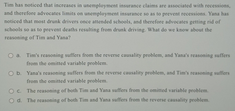 Tim has noticed that increases in unemployment insurance claims are associated with recessions,
and therefore advocates limits on unemployment insurance so as to prevent recessions. Yana has
noticed that most drunk drivers once attended schools, and therefore advocates getting rid of
schools so as to prevent deaths resulting from drunk driving. What do we know about the
reasoning of Tim and Yana?
a. Tim's reasoning suffers from the reverse causality problem, and Yana's reasoning suffers
from the omitted variable problem.
b. Yana's reasoning suffers from the reverse causality problem, and Tim's reasoning suffers
from the omitted variable problem.
C. The reasoning of both Tim and Yana suffers from the omitted variable problem.
d. The reasoning of both Tim and Yana suffers from the reverse causality problem