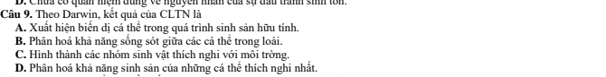 D. Chua có quan mệm đùng về nguyễn mân của sử đầu tranh sinh ton.
Câu 9. Theo Darwin, kết quả của CLTN là
A. Xuất hiện biển dị cá thể trong quá trình sinh sản hữu tính.
B. Phân hoá khả năng sống sót giữa các cá thể trong loài.
C. Hình thành các nhóm sinh vật thích nghi với môi trờng.
D. Phân hoá khả năng sinh sản của những cá thể thích nghi nhất.