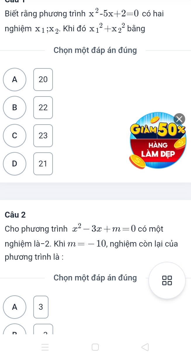 Biết rằng phương trình x^2-5x+2=0 có hai
nghiệm x_1; x_2. Khi đó x_1^(2+x_2^2 bằng
Chọn một đáp án đúng
A 20
B 22
GIAM50
C 23
hàng
làm đẹp
D 21
Câu 2
Cho phương trình x^2)-3x+m=0 có một
nghiệm là -2. Khi m=-10 , nghiệm còn lại của
phương trình là :
Chọn một đáp án đúng
A 3