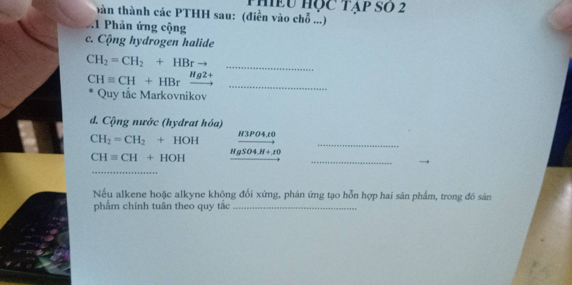 phiều Học Tạp SO 2 
bàn thành các PTHH sau: (điền vào chỗ ...) 
.1 Phản ứng cộng 
c. Cộng hydrogen halide
CH_2=CH_2+HBr to _ 
_ CHequiv CH+HBrxrightarrow Hg2+
* Quy tắc Markovnikov 
d. Cộng nước (hydrat hóa) 
_
CH_2=CH_2+HOH
H3PO4,t0
CHequiv CH+HOH
HgSO4,H+,t0
_ 
_ 
Nếu alkene hoặc alkyne khộng đối xứng, phản ứng tạo hỗn hợp hai sản phẩm, trong đó sản 
phẩm chính tuân theo quy tắc_