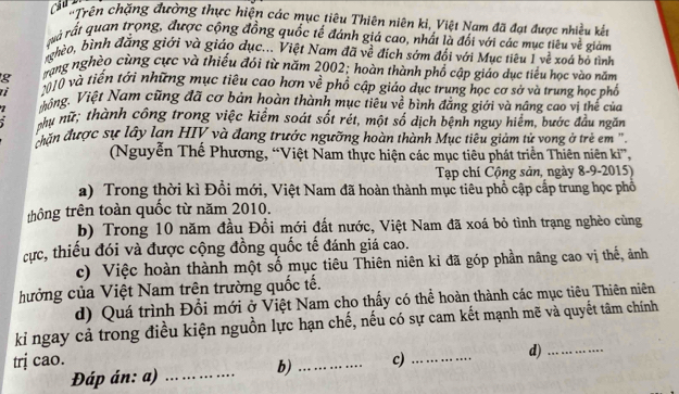 chyên chặng đường thực hiện các mục tiêu Thiên niên ki, Việt Nam đã đạt được nhiều kết
rà rất quan trọng, được cộng đồng quốc tế đánh giá cao, nhất là đổi với các mục tiêu về giám
ghèo, bình đăng giới và giáo dục... Việt Nam đã về đích sớm đổi với Mục tiêu 1 về xoá bỏ tình
trạng nghèo cùng cực và thiếu đói từ năm 2002; hoàn thành phổ cập giáo dục tiểu học vào năm
g 2010 và tiền tới những mục tiêu cao hơn về phổ cập giáo dục trung học cơ sở và trung học phố
Hhông. Việt Nam cũng đã cơ bản hoàn thành mục tiêu về bình đẳng giới và nâng cao vi thế của
phụ nữ; thành công trong việc kiểm soát sốt rét, một số dịch bệnh nguy hiểm, bước đầu ngăm
răn được sự lây lan HIV và đang trước ngưỡng hoàn thành Mục tiêu giảm tử vong ở trẻ em ''
(Nguyễn Thế Phương, “Việt Nam thực hiện các mục tiêu phát triển Thiên niên ki”,
Tạp chí Cộng sản, ngày 8-9-2015)
a) Trong thời kì Đổi mới, Việt Nam đã hoàn thành mục tiêu phổ cập cấp trung học phổ
thông trên toàn quốc từ năm 2010.
b) Trong 10 năm đầu Đổi mới đất nước, Việt Nam đã xoá bỏ tình trạng nghèo cùng
cực, thiếu đói và được cộng đồng quốc tế đánh giá cao.
c) Việc hoàn thành một số mục tiêu Thiên niên kỉ đã góp phần nâng cao vị thế, ảnh
hưởng của Việt Nam trên trường quốc tế.
d) Quá trình Đổi mới ở Việt Nam cho thấy có thể hoàn thành các mục tiêu Thiên niên
ki ngay cả trong điều kiện nguồn lực hạn chế, nếu có sự cam kết mạnh mẽ và quyết tâm chính
trị cao. _c)_
d)_
Đáp án: a)_
b)