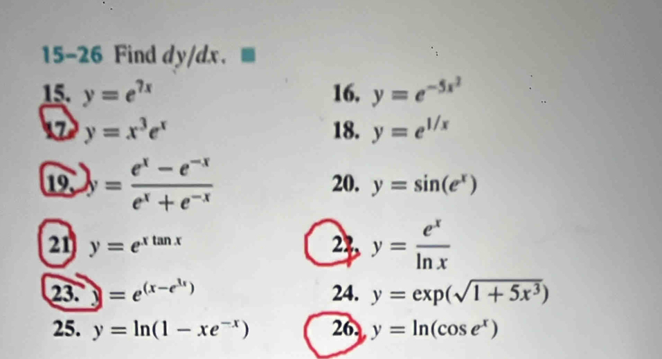 15-26 Find dy/dx. 
15. y=e^(7x) 16. y=e^(-5x^2)
17 y=x^3e^x 18. y=e^(1/x)
19 y= (e^x-e^(-x))/e^x+e^(-x)  20. y=sin (e^x)
21 y=e^(xtan x) 24, y= e^x/ln x 
23. sqrt() =e^((x-e^3x)) 24. y=exp(sqrt(1+5x^3))
25. y=ln (1-xe^(-x)) 26. y=ln (cos e^x)