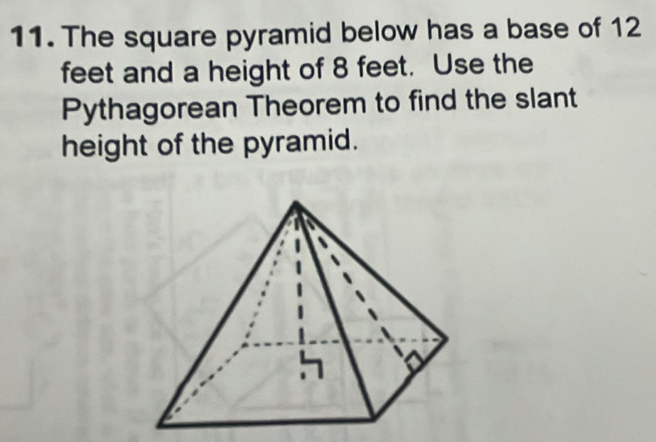 The square pyramid below has a base of 12
feet and a height of 8 feet. Use the 
Pythagorean Theorem to find the slant 
height of the pyramid.