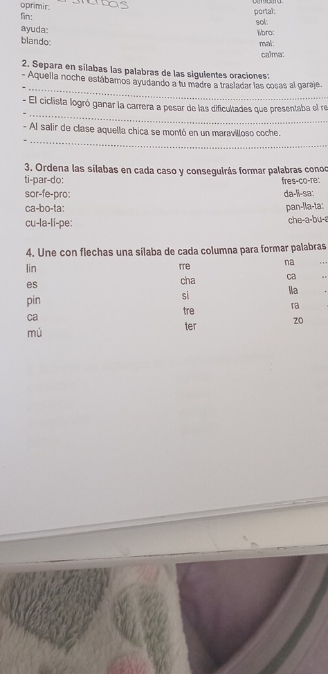 oprimir 
fin: 
portal: 
sol: 
ayuda: 
libro: 
blando: mal: 
calma: 
2. Separa en sílabas las palabras de las siguientes oraciones: 
_ 
- Aquella noche estábamos ayudando a tu madre a trasladar las cosas al garaje. 
_ 
- El ciclista logró ganar la carrera a pesar de las dificultades que presentaba el re 
_ 
- Al salir de clase aquella chica se montó en un maravilloso coche. 
3. Ordena las sílabas en cada caso y conseguirás formar palabras conoo 
ti-par-do: fres-co-re: 
sor-fe-pro: da-li-sa: 
ca-bo-ta: pan-lla-ta: 
cu-la-lí-pe: che-a-bu-a 
4. Une con flechas una sílaba de cada columna para formar palabras 
lin rre 
na 
es cha ca 
pin 
si 
lla 
tre 
ra 
ca 
zo 
mú 
ter