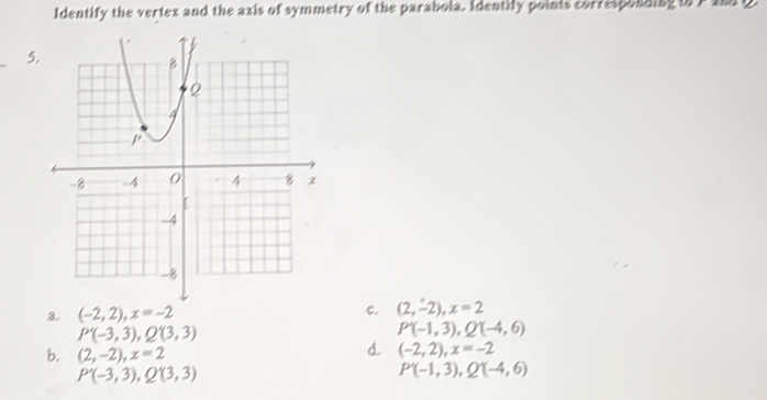 Identify the vertex and the axis of symmetry of the parabola. Identifly points corresponding to P amp
5.
a (-2,2), x=-2
c. (2,-2), x=2
P'(-3,3), Q'(3,3)
P'(-1,3), Q'(-4,6)
b. (2,-2), x=2
d (-2,2), x=-2
P'(-3,3), Q'(3,3)
P'(-1,3), Q'(-4,6)