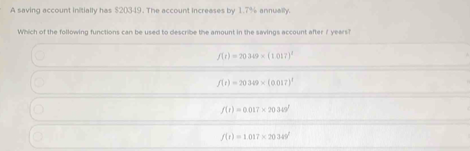 A saving account initially has $20349. The account increases by 1.7% annually.
Which of the following functions can be used to describe the amount in the savings account after f years?
f(t)=20349* (1.017)^t
f(t)=20349* (0.017)^t
f(t)=0.017* 20349^t
f(t)=1.017* 20349^t