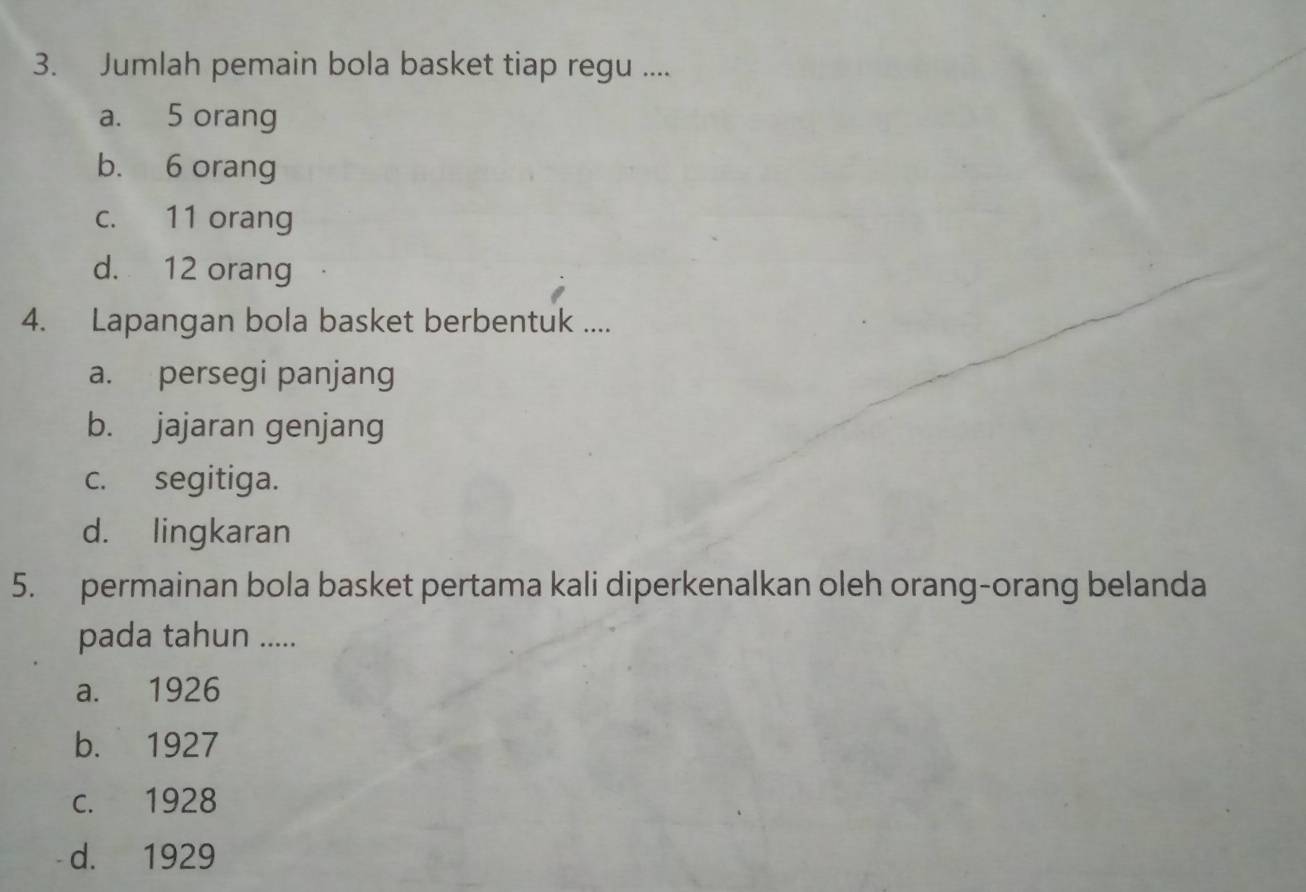 Jumlah pemain bola basket tiap regu ....
a. 5 orang
b. 6 orang
c. 11 orang
d. 12 orang
4. Lapangan bola basket berbentuk ....
a. persegi panjang
b. jajaran genjang
c. segitiga.
d. lingkaran
5. permainan bola basket pertama kali diperkenalkan oleh orang-orang belanda
pada tahun .....
a. 1926
b. 1927
c. 1928
d. 1929