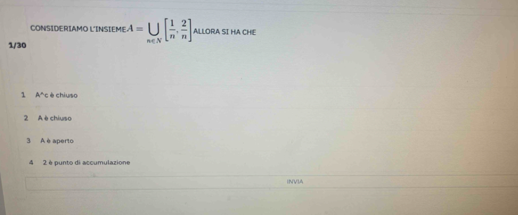CONSIDERIAMO L'INSIEME A=U[ 1/n , 2/n ] ALLORA SI HA CHE
1/30
1 A^(wedge) c è chiuso
2 A è chiuso
3 A è aperto
4 2 è punto di accumulazione
INVIA