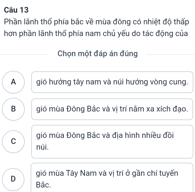 Phần lãnh thổ phía bắc về mùa đông có nhiệt độ thấp
hơn phần lãnh thổ phía nam chủ yếu do tác động của
Chọn một đáp án đúng
A gió hướng tây nam và núi hướng vòng cung.
B gió mùa Đông Bắc và vị trí nằm xa xích đạo.
gió mùa Đông Bắc và địa hình nhiều đồi
C
núi.
D gió mùa Tây Nam và vị trí ở gần chí tuyến
Bắc.