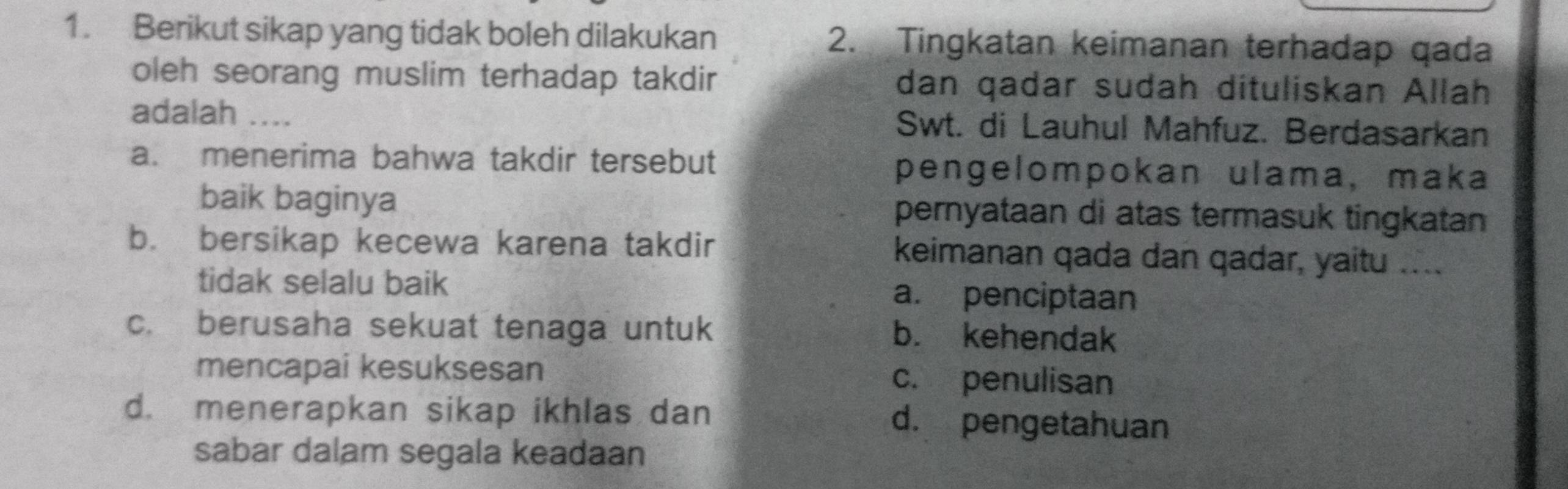 Berikut sikap yang tidak boleh dilakukan 2. Tingkatan keimanan terhadap qada
oleh seorang muslim terhadap takdir dan qadar sudah dituliskan Allah
adalah ... Swt. di Lauhul Mahfuz. Berdasarkan
a. menerima bahwa takdir tersebut pengelompokan ulama, maka
baik baginya pernyataan di atas termasuk tingkatan
b. bersikap kecewa karena takdir keimanan qada dan qadar, yaitu ....
tidak selalu baik a. penciptaan
c. berusaha sekuat tenaga untuk
b. kehendak
mencapai kesuksesan c. penulisan
d. menerapkan sikap ikhlas dan d. pengetahuan
sabar dalam segala keadaan