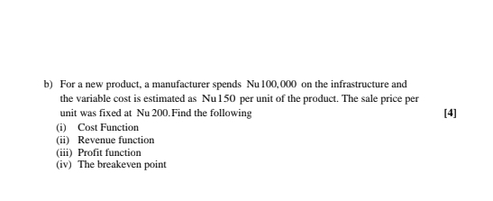 For a new product, a manufacturer spends Nu 100,000 on the infrastructure and 
the variable cost is estimated as Nu 150 per unit of the product. The sale price per 
unit was fixed at Nu 200.Find the following [4] 
(i) Cost Function 
(ii) Revenue function 
(iii) Profit function 
(iv) The breakeven point