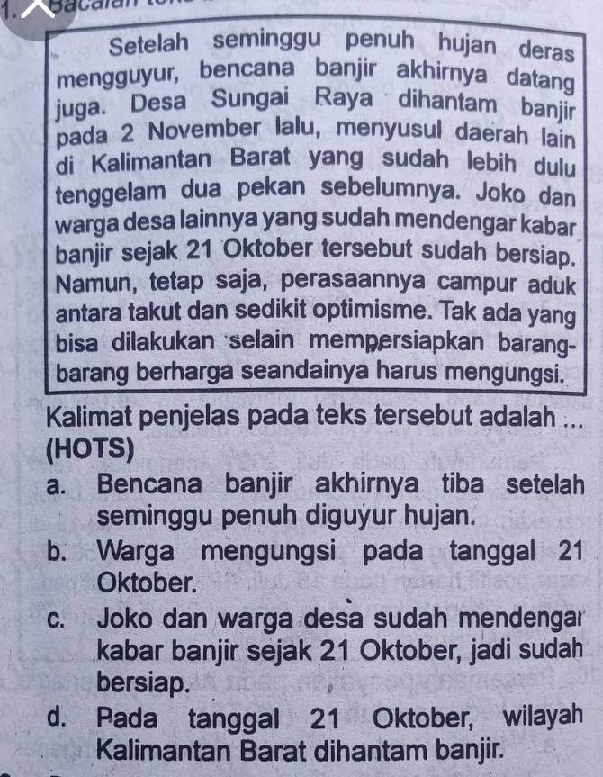 Bacalal
Setelah seminggu penuh hujan deras
mengguyur, bencana banjir akhirnya datang
juga. Desa Sungai Raya dihantam banjir
pada 2 November lalu, menyusul daerah lain
di Kalimantan Barat yang sudah lebih dulu
tenggelam dua pekan sebelumnya. Joko dan
warga desa lainnya yang sudah mendengar kabar
banjir sejak 21 Oktober tersebut sudah bersiap.
Namun, tetap saja, perasaannya campur aduk
antara takut dan sedikit optimisme. Tak ada yang
bisa dilakukan selain mempersiapkan barang-
barang berharga seandainya harus mengungsi.
Kalimat penjelas pada teks tersebut adalah ...
(HOTS)
a. Bencana banjir akhirnya tiba setelah
seminggu penuh diguýur hujan.
b. Warga mengungsi pada tanggal 21
Oktober.
c. Joko dan warga desa sudah mendengar
kabar banjir sejak 21 Oktober, jadi sudah
bersiap.
d. Pada tanggal 21 Oktober, wilayah
Kalimantan Barat dihantam banjir.