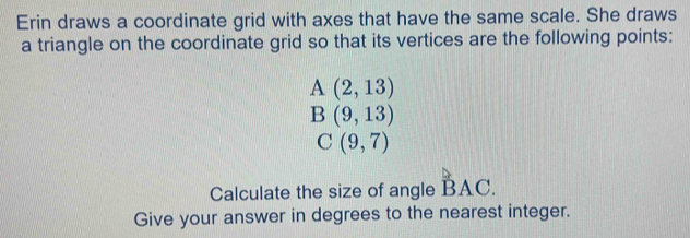 Erin draws a coordinate grid with axes that have the same scale. She draws 
a triangle on the coordinate grid so that its vertices are the following points:
A(2,13)
B(9,13)
C(9,7)
Calculate the size of angle BAC. 
Give your answer in degrees to the nearest integer.