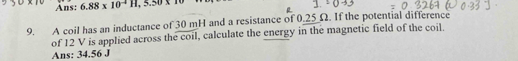 Ans: 6.88* 10^(-4)H, 5.50* 10
9. A coil has an inductance of 30 mH and a resistance of 0.25 Ω. If the potential difference 
of 12 V is applied across the coil, calculate the energy in the magnetic field of the coil. 
Ans: 34.56 J