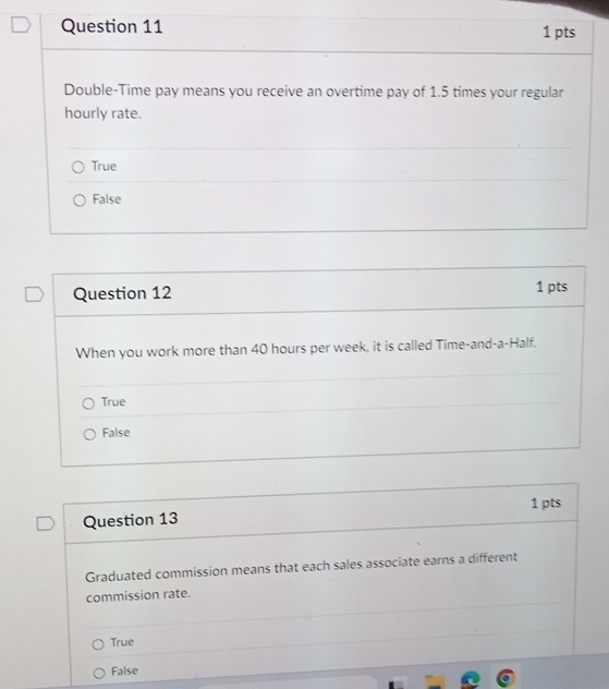 Double-Time pay means you receive an overtime pay of 1.5 times your regular
hourly rate.
True
False
Question 12 1 pts
When you work more than 40 hours per week, it is called Time-and-a-Half.
True
False
1 pts
Question 13
Graduated commission means that each sales associate earns a different
commission rate.
True
False