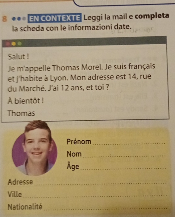 8 ●●* EN CONTEXTE Leggi la mail e completa 
la scheda con le informazioni date. 
Salut ! 
Je m'appelle Thomas Morel. Je suis français 
et j'habite à Lyon. Mon adresse est 14, rue 
du Marché. J'ai 12 ans, et toi ? 
À bientôt ! 
Thomas 
Prénom_ 
Nom_ 
Âge_ 
Adresse_ 
Ville_ 
Nationalité_