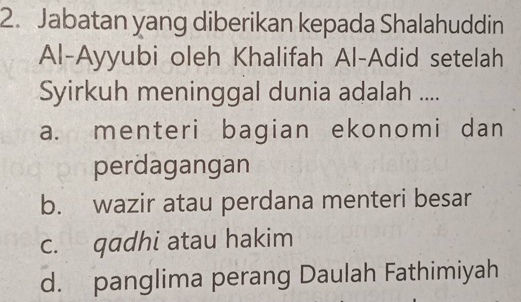 Jabatan yang diberikan kepada Shalahuddin
Al-Ayyubi oleh Khalifah Al-Adid setelah
Syirkuh meninggal dunia adalah ....
a. menteri bagian ekonomi dan
perdagangan
b. wazir atau perdana menteri besar
c. qadhi atau hakim
d. panglima perang Daulah Fathimiyah