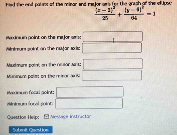 Find the end points of the minor and major axis for the graph of the ellipse
frac (x-2)^225+frac (y-6)^264=1
Maximum point on the major axis: □
Minimum point on the major axis: □
Maximum point on the minor axis: ^□  □
Minimum point on the minor axis: □  □
Maximum focal point:
□ 
Minimum focal point: □ 
Question Help: Message instructor
Submit Question