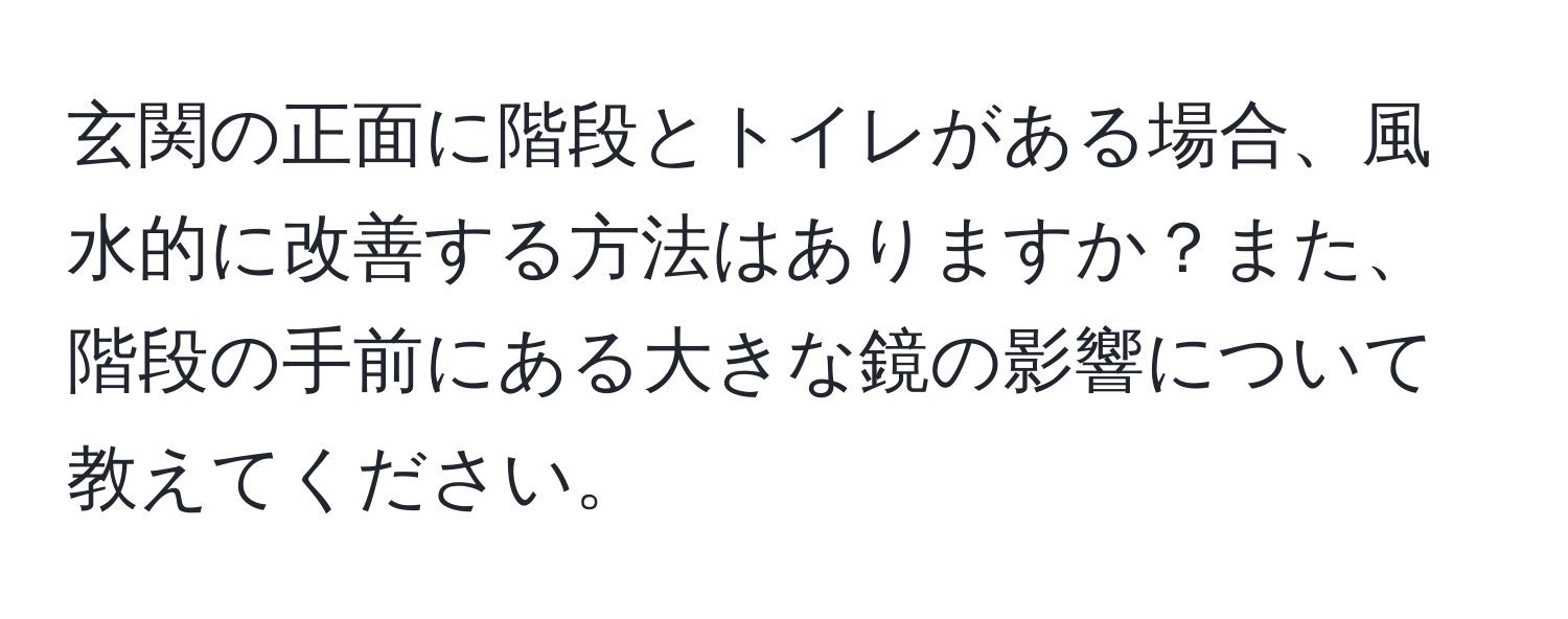 玄関の正面に階段とトイレがある場合、風水的に改善する方法はありますか？また、階段の手前にある大きな鏡の影響について教えてください。