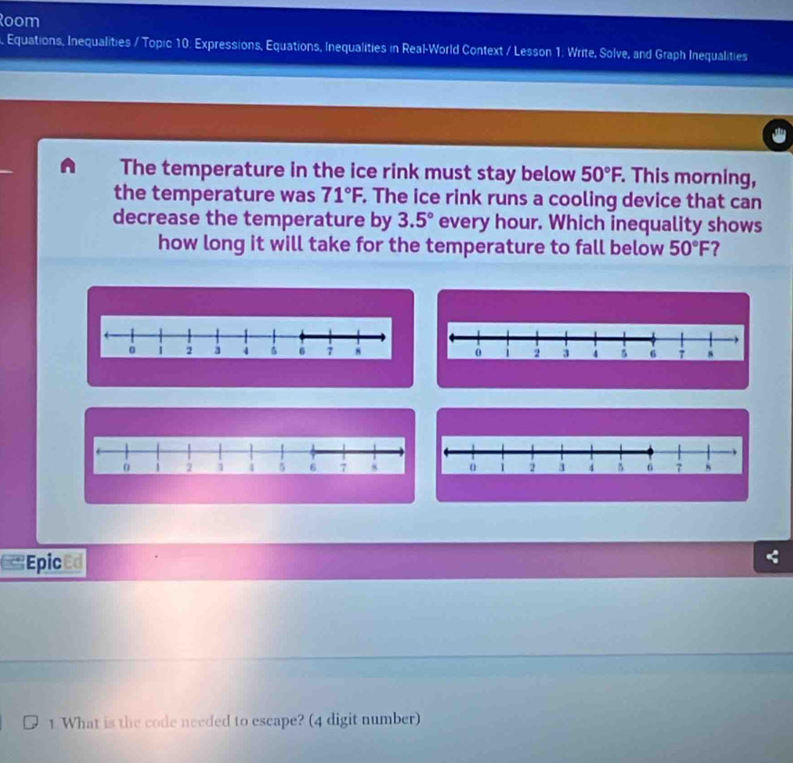 Room 
, Equations, Inequalities / Topic 10: Expressions, Equations, Inequalities in Real-World Context / Lesson 1: Write, Solve, and Graph Inequalities 
The temperature in the ice rink must stay below 50°F, This morning, 
the temperature was 71°F. The ice rink runs a cooling device that can 
decrease the temperature by 3.5° every hour. Which inequality shows 
how long it will take for the temperature to fall below 50°F 7
,
0 1 2 3 4 6 7
1 2 4 5 6 7
Epic an 
1. What is the code needed to escape? (4 digit number)