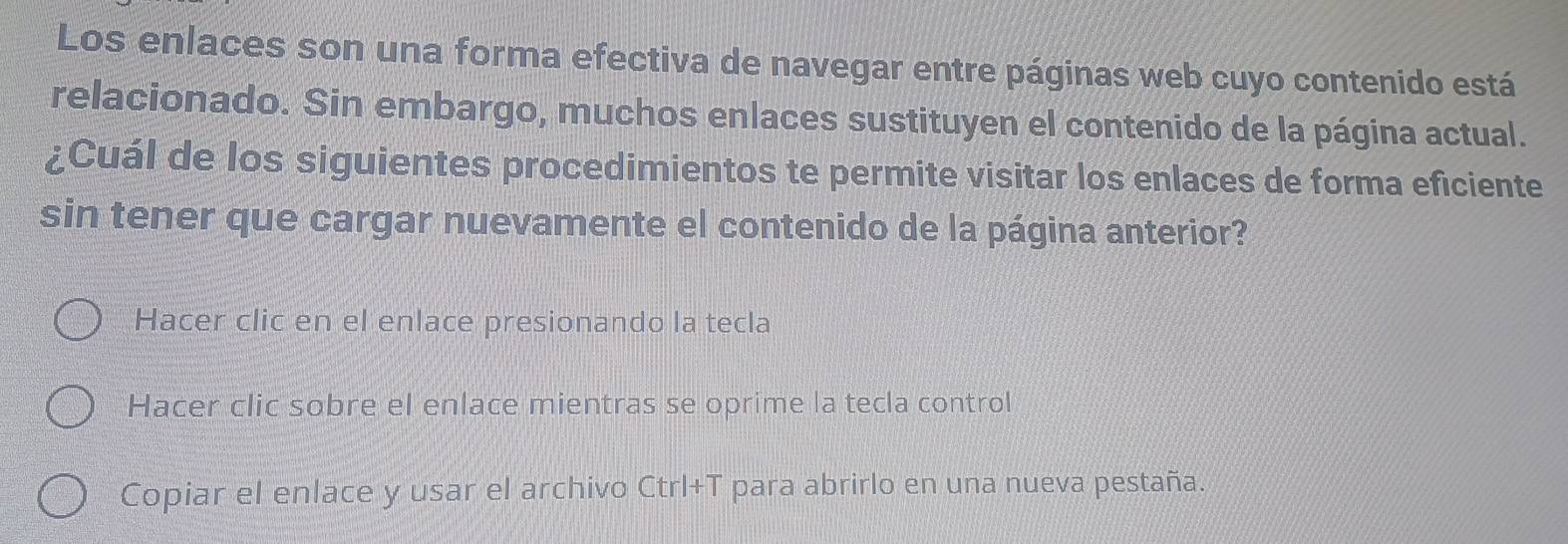 Los enlaces son una forma efectiva de navegar entre páginas web cuyo contenido está
relacionado. Sin embargo, muchos enlaces sustituyen el contenido de la página actual.
¿Cuál de los siguientes procedimientos te permite visitar los enlaces de forma eficiente
sin tener que cargar nuevamente el contenido de la página anterior?
Hacer clic en el enlace presionando la tecla
Hacer clic sobre el enlace mientras se oprime la tecla control
Copiar el enlace y usar el archivo Ctrl+T para abrirlo en una nueva pestaña.