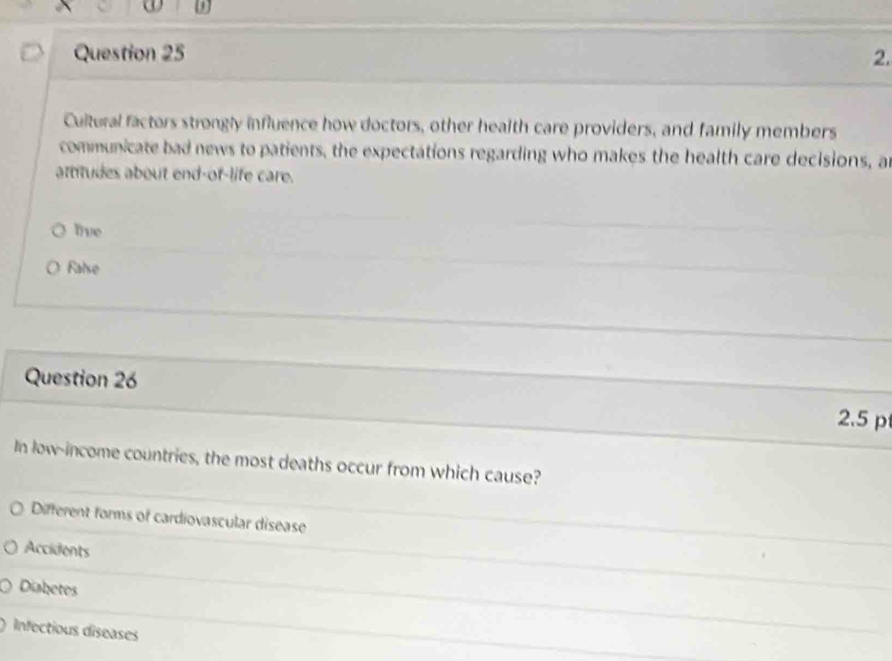 ω
Question 25 2.
Cultural factors strongly influence how doctors, other health care providers, and family members
communicate bad news to patients, the expectations regarding who makes the health care decisions, an
atitudes about end-of-life care.
tve
False
Question 26 2.5 p
In low-income countries, the most deaths occur from which cause?
Different forms of cardiovascular disease
Accidents
Diabetes
Infectious diseases