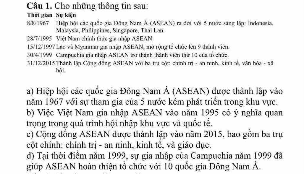 Cho những thông tin sau: 
Thời gian Sự kiện
8/8 /1967 Hiệp hội các quốc gia Đông Nam Á (ASEAN) ra đời với 5 nước sáng lập: Indonesia, 
Malaysia, Philippines, Singapore, Thái Lan. 
28/7/1995 Việt Nam chính thức gia nhập ASEAN. 
15/12/1997 Lào và Myanmar gia nhập ASEAN, mở rộng tổ chức lên 9 thành viên. 
30/4/1999 Campuchia gia nhập ASEAN trở thành thành viên thứ 10 của tổ chức. 
31/12/2015 Thành lập Cộng đồng ASEAN với ba trụ cột: chính trị - an ninh, kinh tế, văn hóa - xã 
hội. 
a) Hiệp hội các quốc gia Đông Nam Á (ASEAN) được thành lập vào 
năm 1967 với sự tham gia của 5 nước kém phát triên trong khu vực. 
b) Việc Việt Nam gia nhập ASEAN vào năm 1995 có ý nghĩa quan 
trọng trong quá trình hội nhập khu vực và quốc tế. 
c) Cộng đồng ASEAN được thành lập vào năm 2015, bao gồm ba trụ 
cột chính: chính trị - an ninh, kinh tế, và giáo dục. 
d) Tại thời điểm năm 1999, sự gia nhập của Campuchia năm 1999 đã 
giúp ASEAN hoàn thiện tổ chức với 10 quốc gia Đông Nam Á.