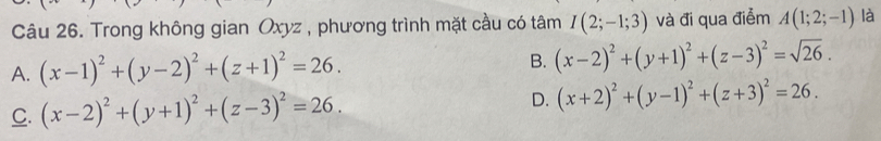 Trong không gian Oxyz , phương trình mặt cầu có tâm I(2;-1;3) và đi qua điểm A(1;2;-1) là
A. (x-1)^2+(y-2)^2+(z+1)^2=26. B. (x-2)^2+(y+1)^2+(z-3)^2=sqrt(26).
C. (x-2)^2+(y+1)^2+(z-3)^2=26.
D. (x+2)^2+(y-1)^2+(z+3)^2=26.