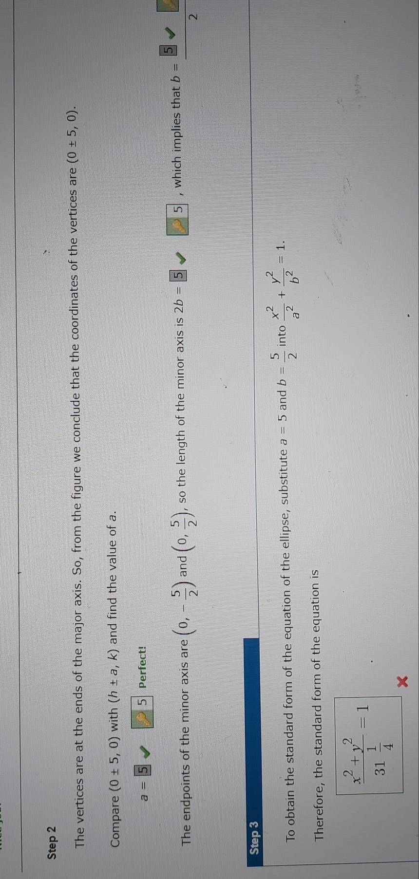 The vertices are at the ends of the major axis. So, from the figure we conclude that the coordinates of the vertices are (0± 5,0). 
Compare (0± 5,0) with (h± a,k) and find the value of a. 
a 
5 Perfect! 
The endpoints of the minor axis are (0,- 5/2 ) and (0, 5/2 ), , so the length of the minor axis is 2b= 5 5 , which implies that b b= 5/2 
Step 3 
To obtain the standard form of the equation of the ellipse, substitute a=5 and b= 5/2  into  x^2/a^2 + y^2/b^2 =1. 
Therefore, the standard form of the equation is
frac x^2+y^231 1/4 =1