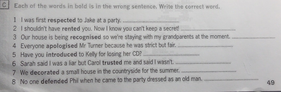 Cf Each of the words in bold is in the wrong sentence. Write the correct word. 
1 I was first respected to Jake at a party._ 
2 I shouldn't have rented you. Now I know you can't keep a secret!_ 
3 Our house is being recognised so we're staying with my grandparents at the moment._ 
4 Everyone apologised Mr Turner because he was strict but fair._ 
5 Have you introduced to Kelly for losing her CD?_ 
6 Sarah said I was a liar but Carol trusted me and said I wasn't._ 
7 We decorated a small house in the countryside for the summer._ 
8 No one defended Phil when he came to the party dressed as an old man._ 
49