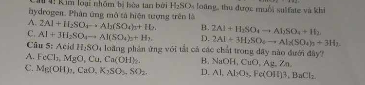 4: Kim loại nhôm bị hòa tan bởi H_2SO_4 loãng, thu được muối sulfate và khí
hydrogen. Phân ứng mô tả hiện tượng trên là
A. 2Al+H_2SO_4to Al_2(SO_4)_3+H_2. B. 2Al+H_2SO_4to Al_2SO_4+H_2.
C. Al+3H_2SO_4to Al(SO_4)_3+H_2. D. 2Al+3H_2SO_4to Al_2(SO_4)_3+3H_2. 
* Câu 5: Acid H_2SO_4 loãng phản ứng với tất cả các chất trong dãy nào dưới đây?
A. FeCl_3, MgO, Cu, Ca(OH)_2. B. NaOH, CuO, Ag, Zn.
C. Mg(OH)_2, CaO, K_2SO_3, SO_2. D. Al, Al_2O_3, Fe(OH)3, BaCl_2.