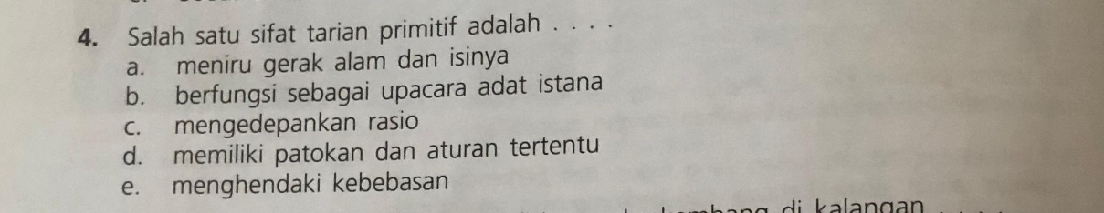 Salah satu sifat tarian primitif adalah . . . .
a. meniru gerak alam dan isinya
b. berfungsi sebagai upacara adat istana
c. mengedepankan rasio
d. memiliki patokan dan aturan tertentu
e. menghendaki kebebasan