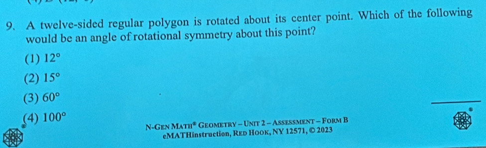 A twelve-sided regular polygon is rotated about its center point. Which of the following
would be an angle of rotational symmetry about this point?
(1) 12°
(2) 15°
(3) 60°
_
(4) 100°
N-Gen MATH° Geometry - Unit 2 - Assessment - Form B
eMATHinstruction, Reр Ноок, NY 12571, © 2023