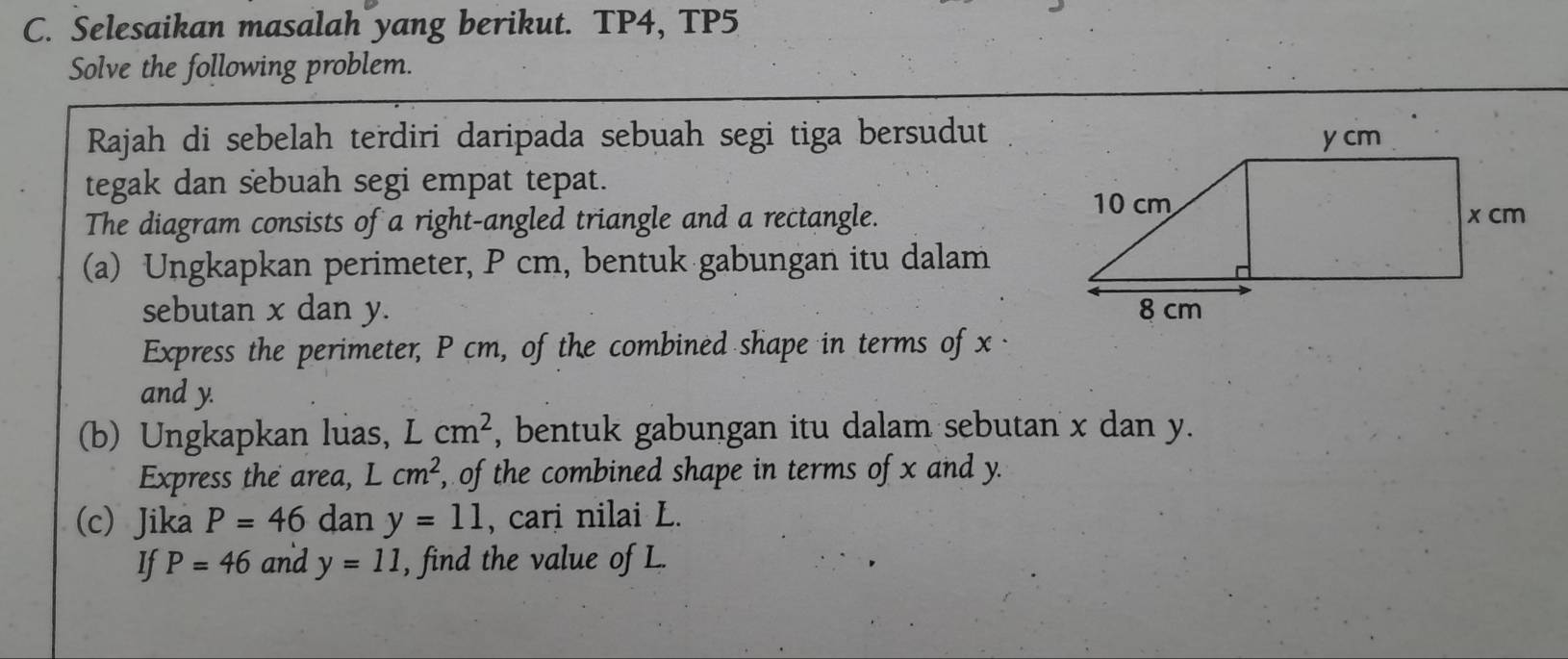 Selesaikan masalah yang berikut. TP4, TP5 
Solve the following problem. 
Rajah di sebelah terdiri daripada sebuah segi tiga bersudut 
tegak dan sebuah segi empat tepat. 
The diagram consists of a right-angled triangle and a rectangle. 
(a) Ungkapkan perimeter, P cm, bentuk gabungan itu dalam 
sebutan x dan y. 
Express the perimeter, P cm, of the combined shape in terms of x · 
and y. 
(b) Ungkapkan luas, Lcm^2 , bentuk gabungan itu dalam sebutan x dan y. 
Express the area, L cm^2 , of the combined shape in terms of x and y. 
(c) Jika P=46 dan y=11 , cari nilai L. 
If P=46 and y=11 , find the value of L.