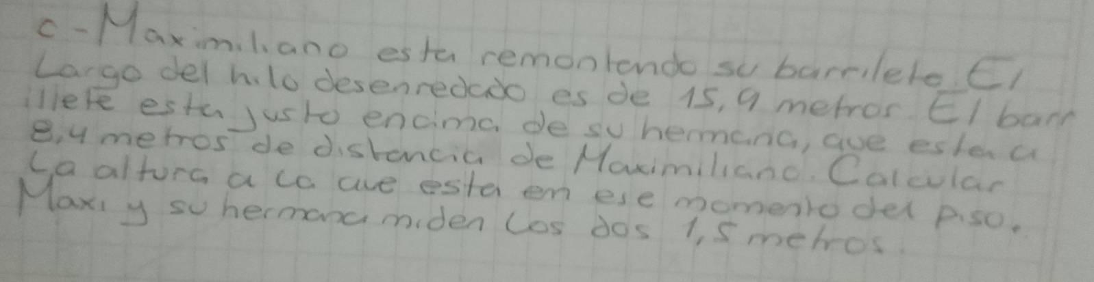 c-Maximl ano estu remonlendo so barrileleC 
largo del hlo desenredado es de 15, 9 metror El barn 
lere estu justo encimc de su hermanG, aue ester a 
e, y merrosde distoncic de Maimiliano. Calcular 
caaltore aco ae esta en ese momento del p. so. 
Maxi y su hermona miden los dos 1 s mehros