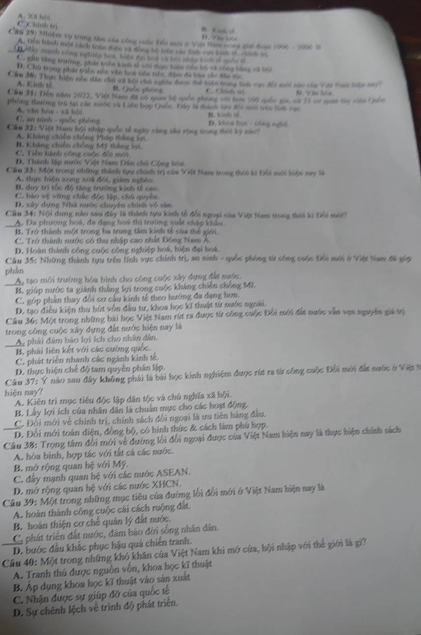 A. X8 hộ
C.Chinh tri Đ Tâ ln B： Kia ch
Căn 291 thiệm vụ trung tâm của công cuộc Gli môô ở Việt tam cong gui đoạc 1996 - 2006 s
A. tiên hình một sách toàn điện và động hộ tên các tam vas loee o  coint ts
thy minh cong mghep hat hin ty hok ie tyr doke k ok a n he a
C. gan thng trưởing, phle take kinh i stn thp lake oko by st chng bing of t
D, Chu trong phín trên nền văn lh tên nân đn đà bán chc đần Gy
Cầu 30: Thực hiện nền dân chi xã hhy chủ ngiia được thể tuận trong tíh vực đổi mới nào của Vay ba kện nuy
A. Kịh tế B. Quốc phống C Cat t 9. Vân bóe
Cầu M1: Đến năm 2022, Vit tam đã có quan hệ quốc phòng vớn toc th6 ngốc gia, cử 33 cơ qan tây viêm tốn
phòng thường trò tn các nước và Liên hợp Quốc. Đây là thành tửa đhi mới vêc bai vo
A. văn hóa - xã hội B, Vinh tế
C. an nình - quốc phòng D, khoa học - công nghi
Câu 32: Việt tạm hội nhập quốc tế ngày cùng sâu rùng trong thii kỳ sái
A. Kháng chiên chống Pháp tháng k
B. Kháng chiến chống Mỹ tắng lợi
C. Tiền hình công cuộc đến min
D. Thành lập nước Việt Nam Dân chủ Cộng hòa.
Cầu 33: Một trong những thành tựu chính trị của Việt Ham trong thii kì Đôi mới kiện nay là
A. thực hiện xong xok đ/i, giám nghên
B. duy trì tốc độ tăng trưởng kinh tế cao.
C, bào vệ vững chúc độc lập, chú quyền.
D. xây dựng Nhà nước chuyên chính vô sản,
Câu 34: 1ội dụng nào sau đây là thành tựu kinh tế đổi ngoại của Việt tam trong thii ki Đối mớt?
A. Đa phương hoá, đa dạng hoá thị trường xuất nháp khẩu
B. Trở thành một trong ba trung tâm kinh tế của thể giới.
C. Trở thành nước có thu nhập cao nhất Đông Nam A.
D. Hoàn thành công cuộc công nghiệp hoá, hiện đại hoá,
Câu 35: Những thành tựu trên lĩnh vực chính trị, an ninh - quốc phòng từ công cuộc Đồi mới ở Việt tiam đã gúp
phàn
An tạo môi trường hòa bình cho công cuộc xây dụng đất nước.
B. giúp nước ta giành thắng lợi trong cuộc kháng chiến chồng ML
C. góp phân thay đối cơ cầu kinh tế theo hướng đa dạng hơn.
D. tạo điều kiện thu hút vốn đầu tư, khoa học kĩ thuật từ nước ngoài,
Câu 36: Một trong những bài học Việt Nam rút ra được từ công cuộc Đồi mới đắt nước vẫn vợn nguyên giá vị
trong công cuộc xây dụng đất nước hiện nay là
Ap phải đâm bảo lợi ích cho nhân dân,
B. phải liên kết với các cường quốc.
C. phát triển nhanh các ngành kinh tế.
D. thực hiện chế độ tam quyền phân lập.
Câu 37: Ý nào sau đây không phải là bài học kinh nghiệm được rút ra từ công cuộc Đối mới đấa nước ở Việ 3
hiện nay?
A. Kiên trì mục tiêu độc lập dân tộc và chủ nghĩa xã hội.
B. Lấy lợi ích của nhân dân là chuẩn mục cho các hoạt động.
C. Đối mới về chính trị, chính sách đối ngoại là ưu tiên hàng đầu.
D. Đối mới toàn diện, đồng bộ, có hình thức & cách làm phủ hợp.
Câu 38: Trọng tâm đối mới về đường lối đối ngoại được của Việt Nam hiện nay là thực hiện chính sách
Ac hòa bình, hợp tác với tất cả các nước.
B. mở rộng quan hệ với Mỹ.
C. đây mạnh quan hệ với các nước ASEAN.
D. mở rộng quan hệ với các nước XHCN.
Câu 39: Một trong những mục tiêu của đường lối đổi mới ở Việt Nam hiện nay là
A. hoàn thành công cuộc cải cách ruộng đất
B. hoàn thiện cơ chế quản lý đắt nước.
C, phát triện đất nước, đâm bảo đời sống nhân dân.
D. bước đầu khắc phục hậu quá chiến tranh.
Câu 40: Một trong những khó khăn của Việt Nam khi mở của, hội nhập với thể giới là gi?
A. Tranh thủ được nguồn vốn, khoa học kĩ thuật
B. Áp dụng khoa học kĩ thuật vào sản xuất
C. Nhận được sự giúp đỡ của quốc tế
D. Sự chênh lệch về trình độ phát triển.