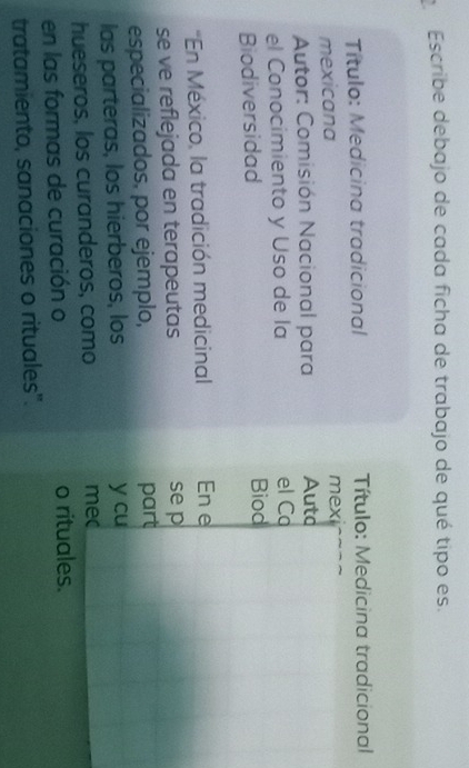 Escribe debajo de cada ficha de trabajo de qué tipo es. 
Título: Medicina tradicional Título: Medicina tradicional 
mexicana mex 
* Autor: Comisión Nacional para Auto 
el Conocimiento y Uso de la el Ca 
Biodiversidad Biod 
'En México, la tradición medicinal En e 
se ve reflejada en terapeutas se p 
especializados. por ejemplo, part 
las parteras, los hierberos, los y cu 
hueseros, los curanderos, como mec 
en las formas de curación o o rituales. 
tratamiento, sanaciones o rituales".