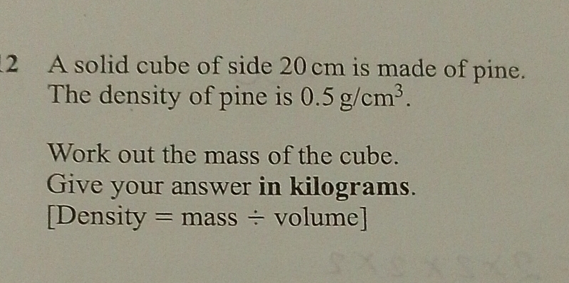 A solid cube of side 20 cm is made of pine. 
The density of pine is 0.5g/cm^3. 
Work out the mass of the cube. 
Give your answer in kilograms. 
[Density = mass ÷ volume]