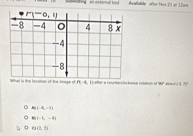 Submitting an external tool Available after Nov 21 at 12am
What is the location of the image of P(-8,1) after a counterclockwise rotation of 90° about (-3,7)
A) (-8,-1)
B) (-1,-8)
C) (2,2)