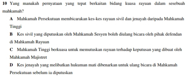 Yang manakah pernyataan yang tepat berkaitan bidang kuasa rayuan dalam sesebuah
mahkamah?
A Mahkamah Persekutuan membicarakan kes-kes rayuan sivil dan jenayah daripada Mahkamah
Tinggi
B Kes sivil yang diputuskan oleh Mahkamah Sesyen boleh diulang bicara oleh pihak defendan
di Mahkamah Rayuan
C Mahkamah Tinggi berkuasa untuk memutuskan rayuan terhadap keputusan yang dibuat oleh
Mahkamah Majistret
D Kes jenayah yang melibatkan hukuman mati dibenarkan untuk ulang bicara di Mahkamah
Persekutuan sebelum ia diputuskan