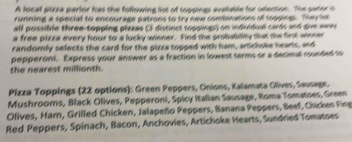 A local pizza parlor has the following list of toppings avaiable for udection. The pater o 
running a special to encourage patrons to try new comisinations of topping The f 
all possible three-topping pizzas (3 distinct toppings) on indrhbud carts and que awes 
a free pizza every hour to a lucky winner. Find the probability that the firs wone 
randomly selects the card for the pizza topped with ham, artichoke hearts, and 
pepperont. Express your answer as a fraction in lowest terms or a decimal rounded to 
the nearest millionth. 
Pizza Toppings (22 options): Green Peppers, Onions, Kalamata Olives, Sausage, 
Mushrooms, Black Olives, Pepperoni, Spicy Italian Sausage, Roma Tomatoes, Green 
Olives, Ham, Grilled Chicken, Jalapeño Peppers, Banana Peppers, Beef, Chicken Fing 
Red Peppers, Spinach, Bacon, Anchovies, Artichoke Hearts, Sundried Tomatoes